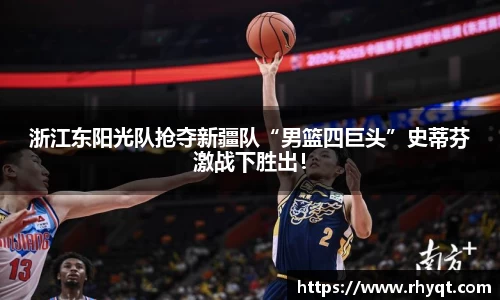 浙江东阳光队抢夺新疆队“男篮四巨头”史蒂芬激战下胜出！